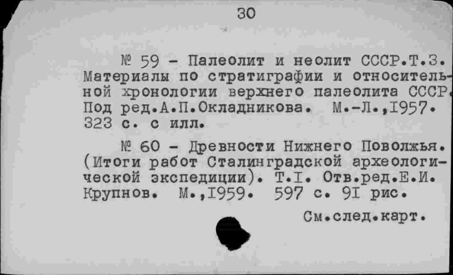 ﻿зо
№ 59 - Палеолит и неолит СССР.Т.З. Материалы по стратиграфии и относительной хронологии верхнего палеолита СССР. Под ред.А.П.Окладникова. М.-Л.,1957« 323 с. с илл.
№ 60 - Древности Нижнего Поволжья. (Итоги работ Сталинградской археологической экспедиции). Т.І. Отв.ред.Е.И. Крупнов. М.,1959» 597 с* 91 рис.
См.след.карт.